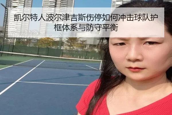 凯尔特人波尔津吉斯伤停如何冲击球队护框体系与防守平衡