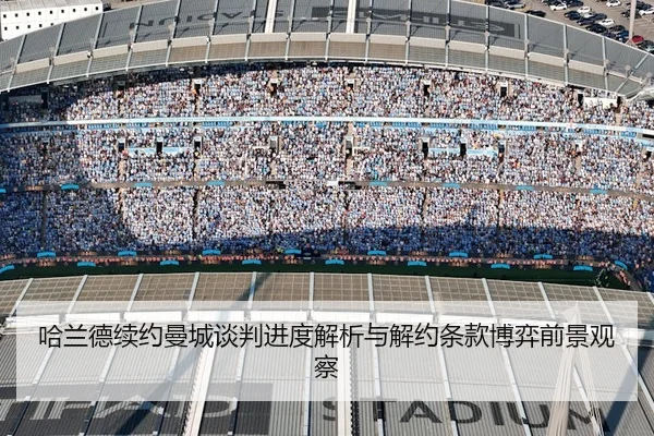 哈兰德续约曼城谈判进度解析与解约条款博弈前景观察