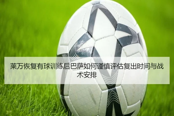 莱万恢复有球训练后巴萨如何谨慎评估复出时间与战术安排